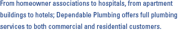 From homeowner associations to hospitals, from apartment buildings to hotels; Dependable Plumbing offers full plumbing services to both commercial and residential customers. 